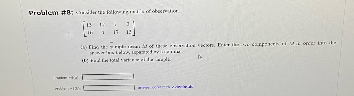 Problem #8: Consider the following matrix of observation.
Problem #8(a):
13 17
4
Problem #8(b):
1
3
17 13
(a) Find the sample mean M of these observation vectors. Enter the two components of M in order into the
answer box below, separated by a comma.
4
(b) Find the total variance of the sample.
answer correct to 2 decimals