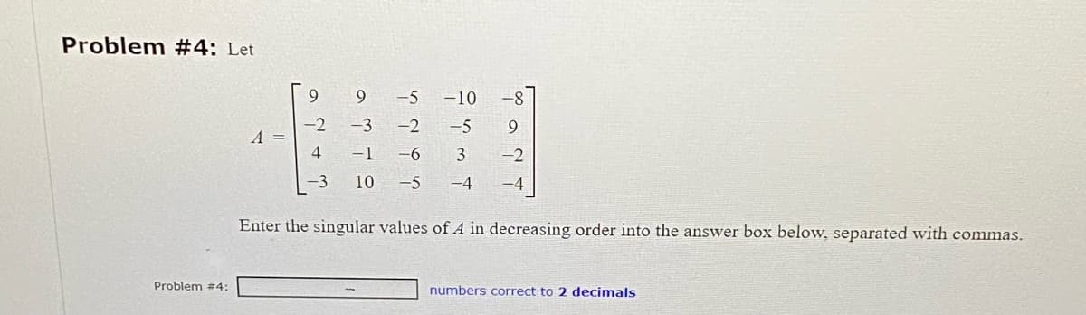 Problem #4: Let
Problem #4:
A =
9
-5
-2
-6
10 -5
-10
-5
3
-4
9
Enter the singular values of A in decreasing order into the answer box below, separated with commas.
numbers correct to 2 decimals