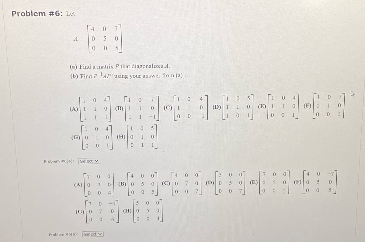 Problem #6: Let
A =
1
(A) 1
(a) Find a matrix P that diagonalizes A.
(b) Find P¹AP [using your answer from (a)].
(G) | 0
0
4
(A) | 0
0 7
0
5
0
0 0 5
(G) | 0
0
1
Problem #6(a): Select v
0 4
1
0
o e
Problem #6(b): Select
to-
ဖ
0
1
7
0
7 0
4
106
(B) | 1
-4
0
4
111
1
(H) | o
0
(B)
4
ဖ
ဖ
ဖ
1
1
5
(H) | 0
0
---
050
0
5
0
0
(
ပြီး
00
0
5
4
1 0
4
ကြာ ကြည်ကြည်ကြ
(C)
1
0
0
(C)
0
(D)
0
0
0
7
(E)
0
5
0
0
5
0
1
(F)
(F)] 0
1
0
5
ဖ
ခ
0
ဖ
5
7
1
ရ