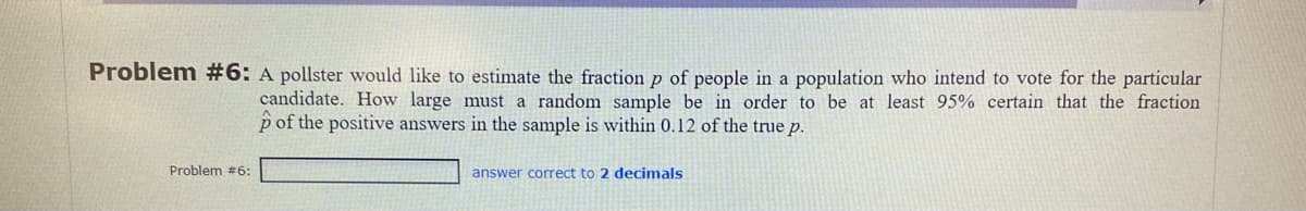 Problem #6: A pollster would like to estimate the fraction p of people in a population who intend to vote for the particular
candidate. How large must a random sample be in order to be at least 95% certain that the fraction
p of the positive answers in the sample is within 0.12 of the true p.
Problem #6:
answer correct to 2 decimals