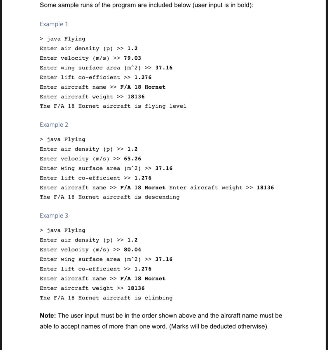 Some sample runs of the program are included below (user input is in bold):
Example 1
> java Flying
Enter air density (p) » 1.2
Enter velocity (m/s) » 79.03
Enter wing surface area (m^2) >> 37.16
Enter lift co-efficient >> 1.276
Enter aircraft name >> F/A 18 Hornet
Enter aircraft weight >> 18136
The F/A 18 Hornet aircraft is flying level
Example 2
> java Flying
Enter air density (p) >> 1.2
Enter velocity (m/s) >> 65.26
Enter wing surface area (m^2) >> 37.16
Enter lift co-efficient >> 1.276
Enter aircraft name >> F/A 18 Hornet Enter aircraft weight >> 18136
The F/A 18 Hornet aircraft is descending
Example 3
> java Flying
Enter air density (p) >> 1.2
Enter velocity (m/s) >> 80.04
Enter wing surface area (m^2) >> 37.16
Enter lift co-efficient >> 1.276
Enter aircraft name >> F/A 18 Hornet
Enter aircraft weight >> 18136
The F/A 18 Hornet aircraft is climbing
Note: The user input must be in the order shown above and the aircraft name must be
able to accept names of more than one word. (Marks will be deducted otherwise).
