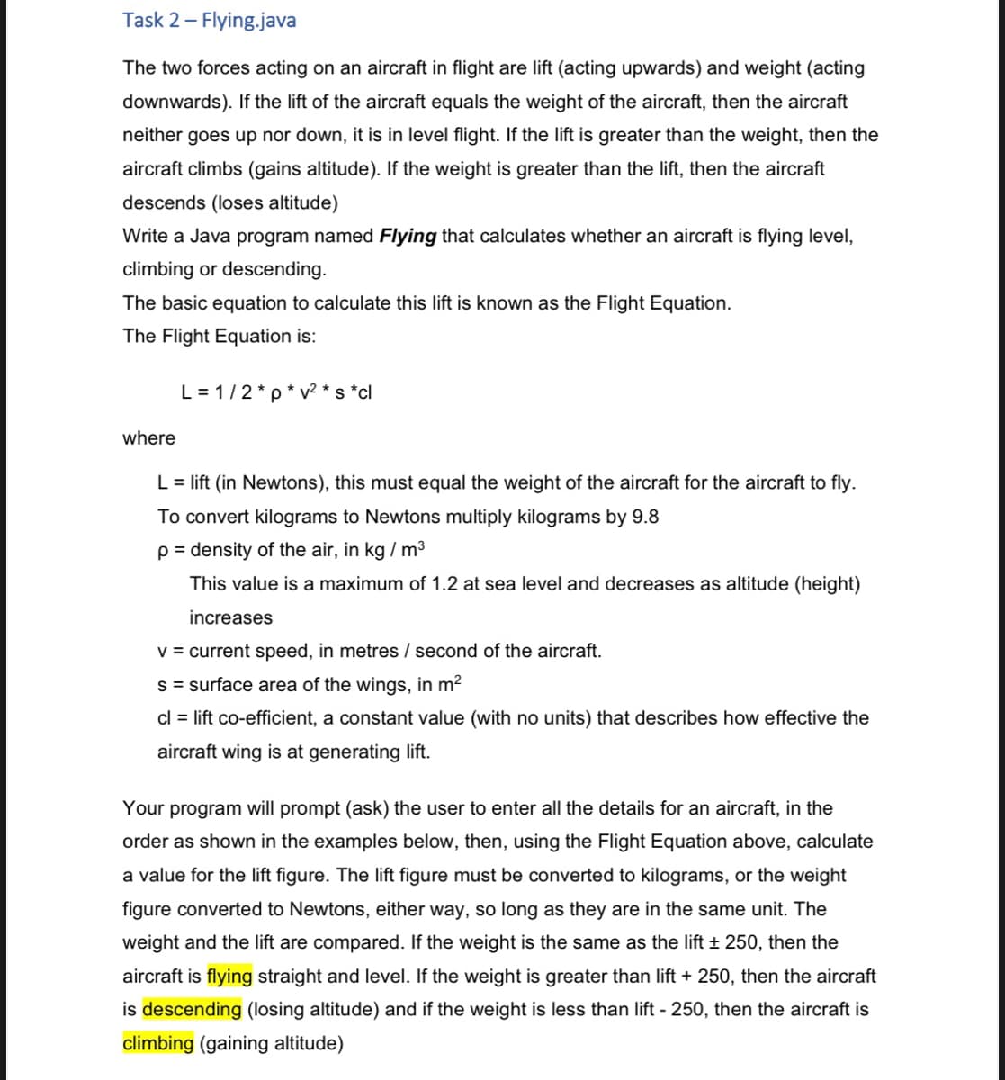 Task 2 - Flying.java
The two forces acting on an aircraft in flight are lift (acting upwards) and weight (acting
downwards). If the lift of the aircraft equals the weight of the aircraft, then the aircraft
neither goes up nor down, it is in level flight. If the lift is greater than the weight, then the
aircraft climbs (gains altitude). If the weight is greater than the lift, then the aircraft
descends (loses altitude)
Write a Java program named Flying that calculates whether an aircraft is flying level,
climbing or descending.
The basic equation to calculate this lift is known as the Flight Equation.
The Flight Equation is:
L = 1/2*p* v² * s *cl
where
L = lift (in Newtons), this must equal the weight of the aircraft for the aircraft to fly.
To convert kilograms to Newtons multiply kilograms by 9.8
p = density of the air, in kg / m3
This value is a maximum of 1.2 at sea level and decreases as altitude (height)
increases
v = current speed, in metres / second of the aircraft.
s = surface area of the wings, in m?
cl = lift co-efficient, a constant value (with no units) that describes how effective the
aircraft wing is at generating lift.
Your program will prompt (ask) the user to enter all the details for an aircraft, in the
order as shown in the examples below, then, using the Flight Equation above, calculate
a value for the lift figure. The lift figure must be converted to kilograms, or the weight
figure converted to Newtons, either way, so long as they are in the same unit. The
weight and the lift are compared. If the weight is the same as the lift + 250, then the
aircraft is flying straight and level. If the weight is greater than lift + 250, then the aircraft
is descending (losing altitude) and if the weight is less than lift - 250, then the aircraft is
climbing (gaining altitude)
