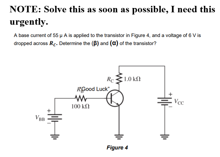 NOTE: Solve this as soon as possible, I need this
urgently.
A base current of 55 µ A is applied to the transistor in Figure 4, and a voltage of 6 V is
dropped across Rc. Determine the (B) and (a) of the transistor?
Rc
1.0 kN
RGood Luck"
Vcc
100 kN
VBB
Figure 4
