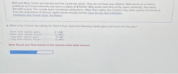 H
Matt and Meg Comer are married and file a joint tax return. They do not have any children. Matt works as a history
professor at a local university and earns a salary of $70,000. Meg works part time at the same university. She earns
$43,000 a year. The couple does not itemize deductions. Other than salary, the Comers' only other source of income is
from the disposition of various capital assets (mostly stocks). (Use the tax rate schedules.
Dividends and Capital Gains Tax Rates)
a. What is the Comers' tax liability for 2023 if they report the following capital gains and losses for the year?
Short-term capital gains i
Short-term capital losses
Long-term capital gains
$9,000
(2,000)
15,000
(6,000)
Long-term capital losses
Note: Round your final answer to the nearest whole dollar amount.
Total tax liability