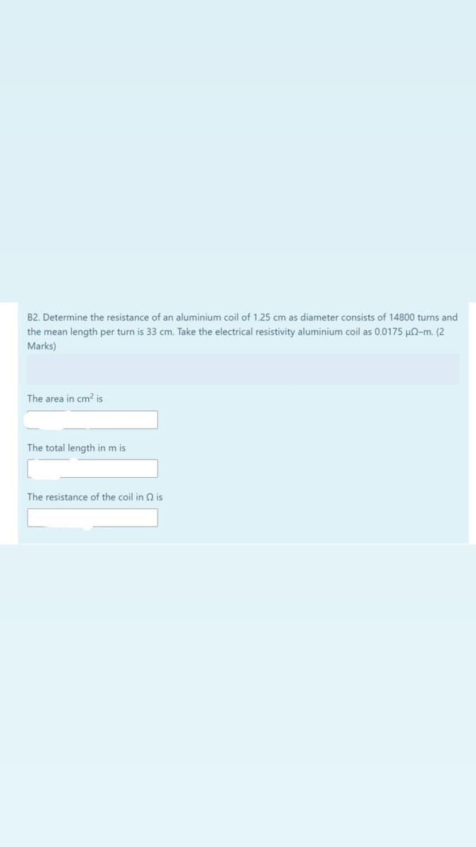 B2. Determine the resistance of an aluminium coil of 1.25 cm as diameter consists of 14800 turns and
the mean length per turn is 33 cm. Take the electrical resistivity aluminium coil as 0.0175 µN-m. (2
Marks)
The area in cm? is
The total length in m is
The resistance of the coil in 2 is
