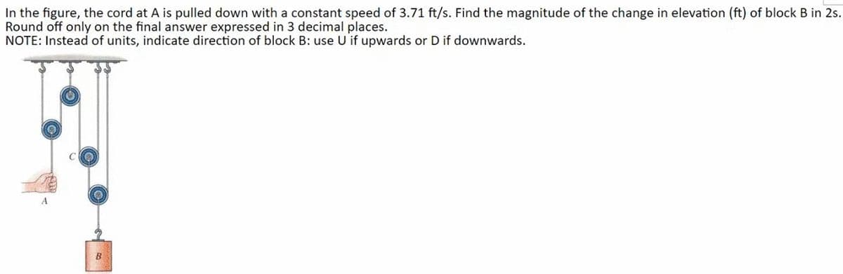 In the figure, the cord at A is pulled down with a constant speed of 3.71 ft/s. Find the magnitude of the change in elevation (ft) of block B in 2s.
Round off only on the final answer expressed in 3 decimal places.
NOTE: Instead of units, indicate direction of block B: use U if upwards or D if downwards.
B
