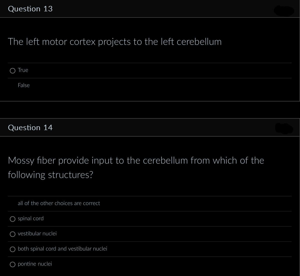 Question 13
The left motor cortex projects to the left cerebellum
True
False
Question 14
Mossy fiber provide input to the cerebellum from which of the
following structures?
all of the other choices are correct
spinal cord
vestibular nuclei
both spinal cord and vestibular nuclei
O pontine nuclei