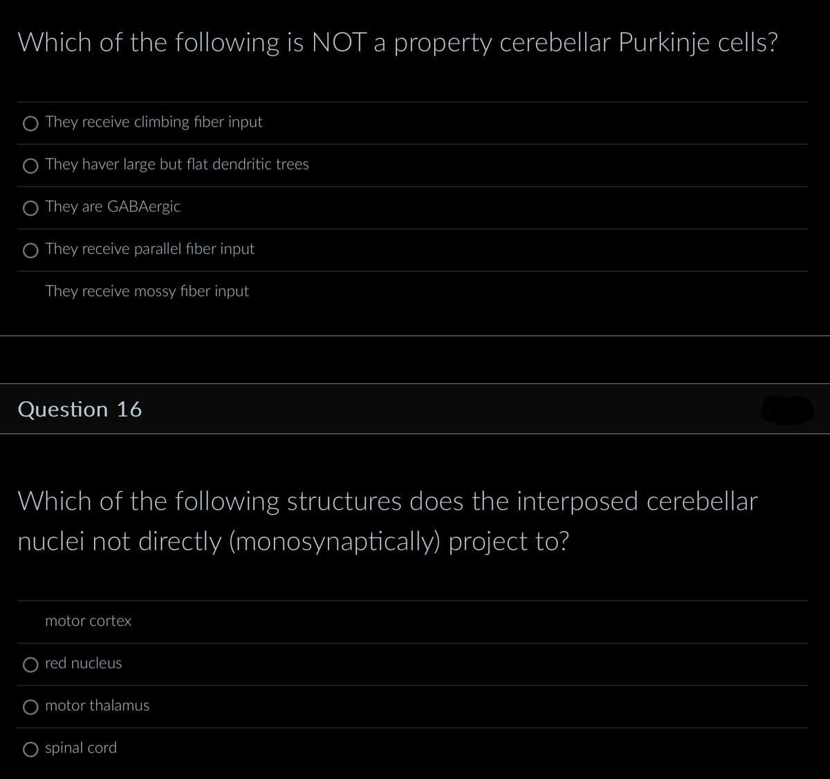 Which of the following is NOT a property cerebellar Purkinje cells?
They receive climbing fiber input
O They haver large but flat dendritic trees
O They are GABAergic
O They receive parallel fiber input
They receive mossy fiber input
Question 16
Which of the following structures does the interposed cerebellar
nuclei not directly (monosynaptically) project to?
motor cortex
red nucleus
motor thalamus
spinal cord