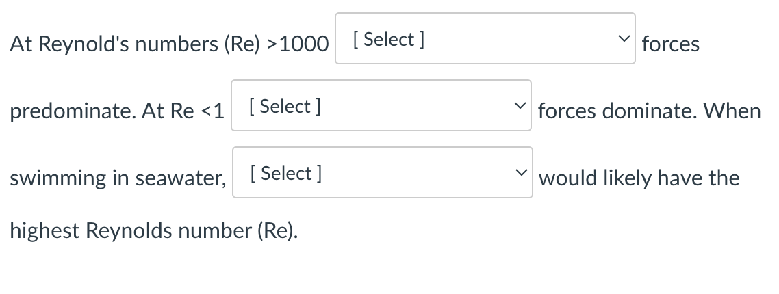 At Reynold's numbers (Re) >1000
predominate. At Re <1 [Select]
swimming in seawater, [Select]
[Select]
✓
forces
forces dominate. When
would likely have the
highest Reynolds number (Re).