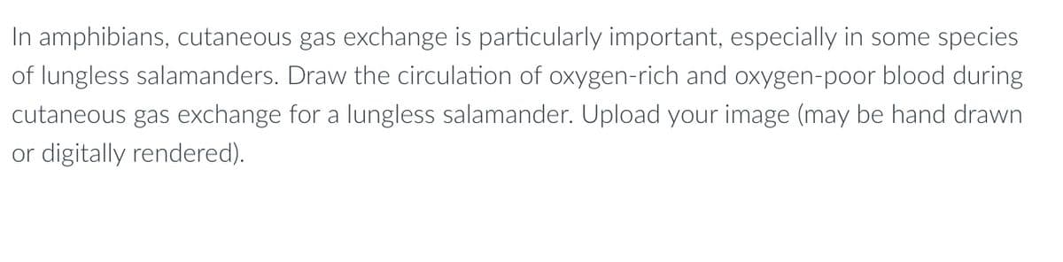 In amphibians, cutaneous gas exchange is particularly important, especially in some species
of lungless salamanders. Draw the circulation of oxygen-rich and oxygen-poor blood during
cutaneous gas exchange for a lungless salamander. Upload your image (may be hand drawn
or digitally rendered).