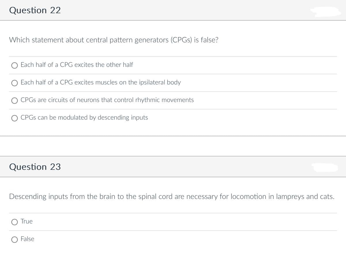 Question 22
Which statement about central pattern generators (CPGs) is false?
Each half of a CPG excites the other half
Each half of a CPG excites muscles on the ipsilateral body
CPGs are circuits of neurons that control rhythmic movements
CPGs can be modulated by descending inputs
Question 23
Descending inputs from the brain to the spinal cord are necessary for locomotion in lampreys and cats.
True
False