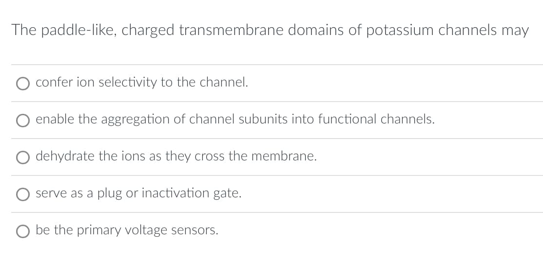 The paddle-like, charged transmembrane domains of potassium channels may
confer ion selectivity to the channel.
enable the aggregation of channel subunits into functional channels.
O dehydrate the ions as they cross the membrane.
serve as a plug or inactivation gate.
be the primary voltage sensors.