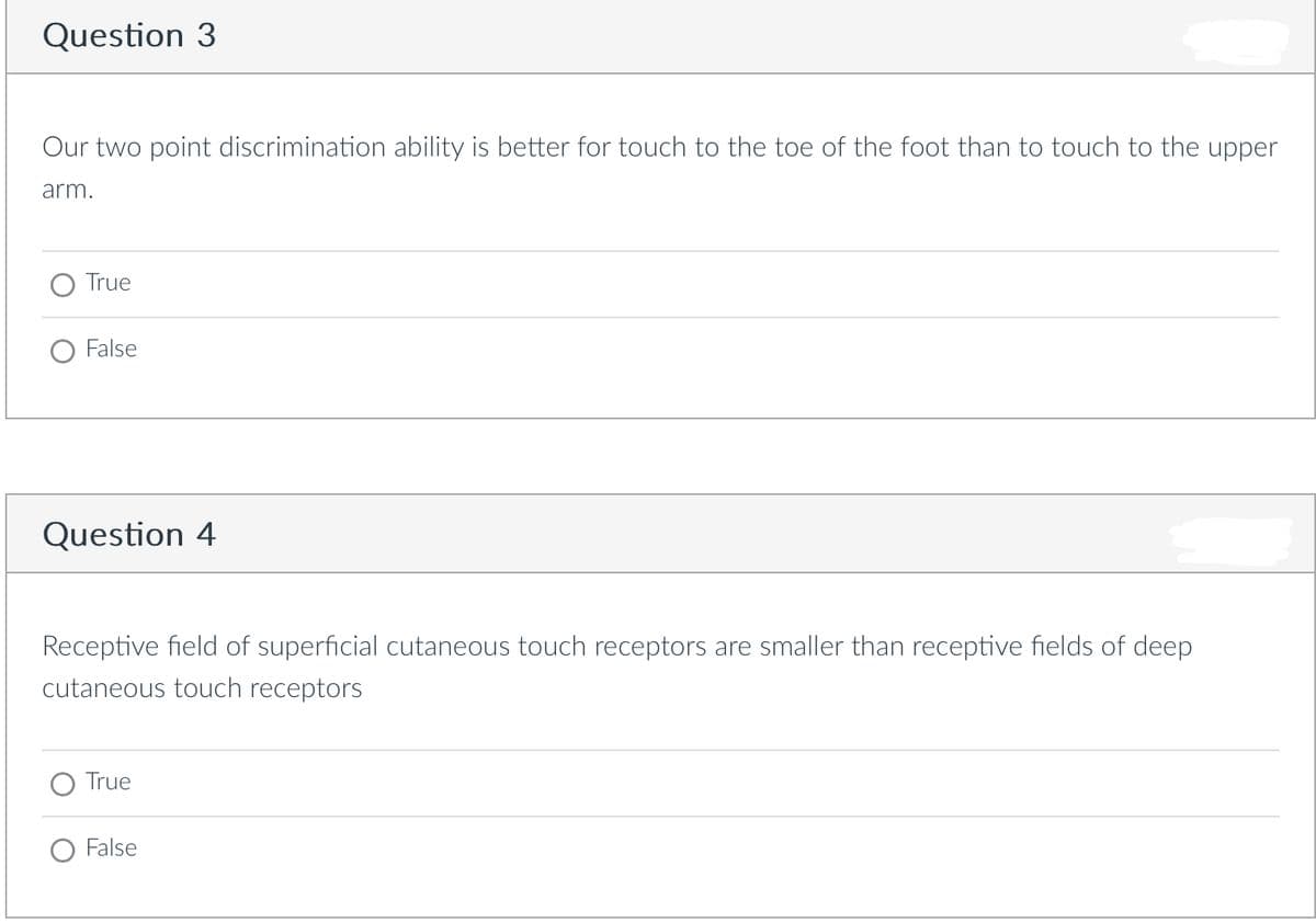 Question 3
Our two point discrimination ability is better for touch to the toe of the foot than to touch to the upper
arm.
True
False
Question 4
Receptive field of superficial cutaneous touch receptors are smaller than receptive fields of deep
cutaneous touch receptors
True
False