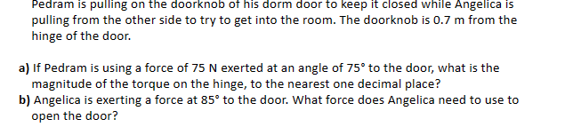 Pedram is pulling on the doorknob of his dorm door to keep it closed while Angelica is
pulling from the other side to try to get into the room. The doorknob is 0.7 m from the
hinge of the door.
a) If Pedram is using a force of 75 N exerted at an angle of 75° to the door, what is the
magnitude of the torque on the hinge, to the nearest one decimal place?
b) Angelica is exerting a force at 85° to the door. What force does Angelica need to use to
open the door?