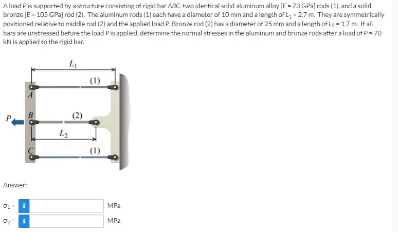 A load P is supported by a structure consisting of rigid bar ABC, two identical solid aluminum alloy [E = 73 GPa] rods (1), and a solid
bronze [E = 105 GPa] rod (2). The aluminum rods (1) each have a diameter of 10 mm and a length of L₁ = 2.7 m. They are symmetrically
positioned relative to middle rod (2) and the applied load P. Bronze rod (2) has a diameter of 25 mm and a length of L₂ = 1.7 m. If all
bars are unstressed before the load P is applied, determine the normal stresses in the aluminum and bronze rods after a load of P = 70
KN is applied to the rigid bar.
L₁
B
Answer:
01 = i
0₂
i
L2
(2)
(1)
(1)
MPa
MPa