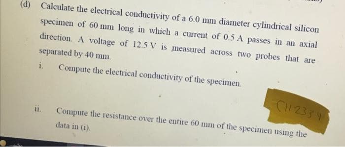 (d) Calculate the electrical conductivity of a 6.0 mm diameter cylindrical silicon
specimen of 60 mm long in which a current of 0.5 A passes in an axial
direction. A voltage of 12.5 V is measured across two probes that are
separated by 40 mm.
i.
Compute the electrical conductivity of the specimen.
C12334
ii.
Compute the resistance over the entire 60 mm of the specimen using the
data in (1).
