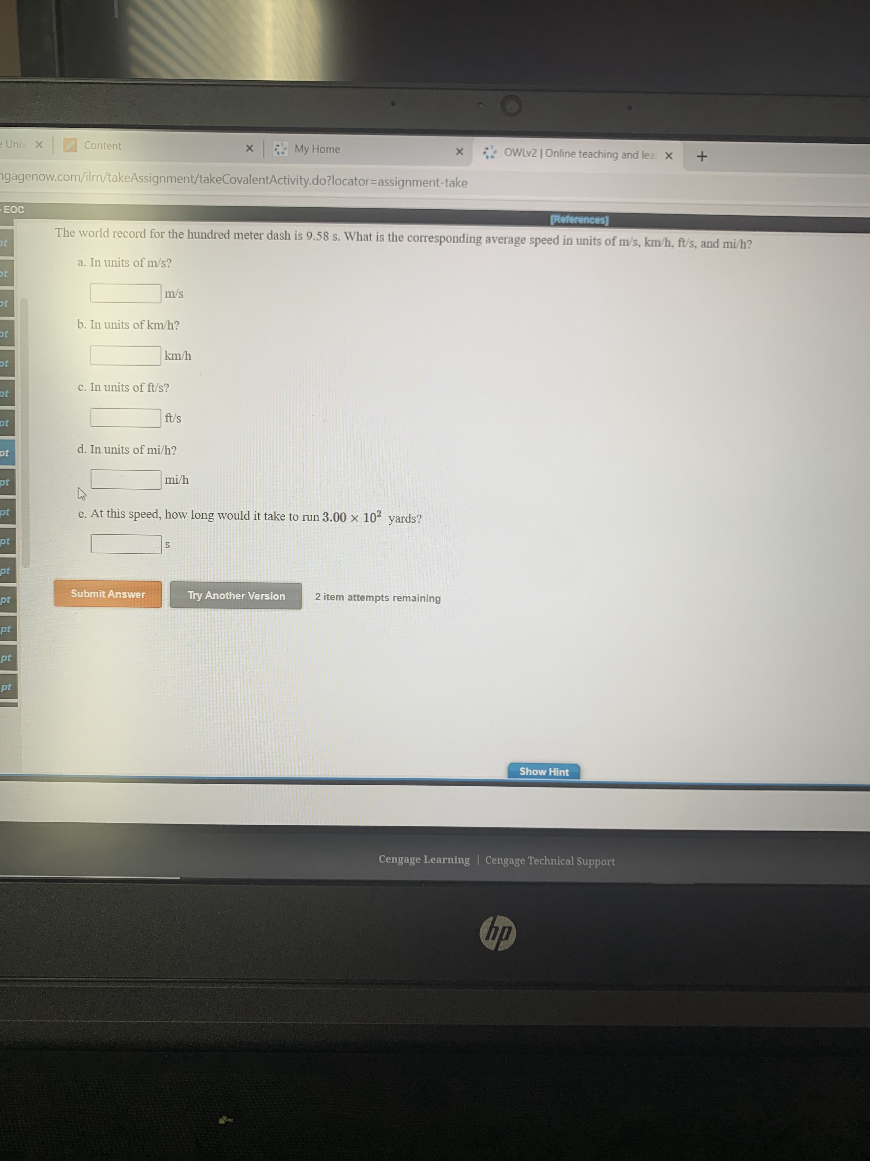 -EOC
[References]
The world record for the hundred meter dash is 9.58 s. What is the corresponding average speed in units of m/s, km/h, ft/s, and mi/h?
ot
a. In units of m/s?
ot
m/s
ot
b. In units of km/h?
ot
km/h
ot
c. In units of ft/s?
ot
ft/s
pt
d. In units of mi/h?
pt
pt
mi/h
pt
e. At this speed, how long would it take to run 3.00 x 102 yards?
pt
S
pt
pt
Submit Answer
Try Another Version
2 item attempts remaining
pt
pt
pt
