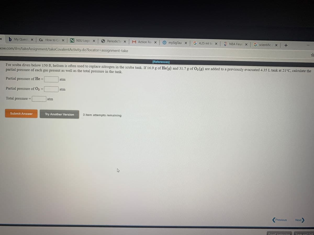 b My Questi x Co. How to Ca x N NSU Logir X 9 PeriodicTa x M Action Rec X0 mySigTau X
G 4.25 ml to X ¢ NBA Final X
|G scientific c X +
now.com/ilrn/takeAssignment/takeCovalentActivity.do?locator=Dassignment-take
[References]
For scuba dives below 150 ft, helium is often used to replace nitrogen in the scuba tank. If 16.9 g of He(g) and 31.7 g of O2 (g) are added to a previously evacuated 4.35 L tank at 21°C, calculate the
partial pressure of each gas present as well as the total pressure in the tank.
Partial pressure of He =
atm
Partial pressure of O2
%D
atm
Total pressure =
atm
Submit Answer
Try Another Version
3 item attempts remaining
Previous
Next
Email Instuctor
Save andH Exit
