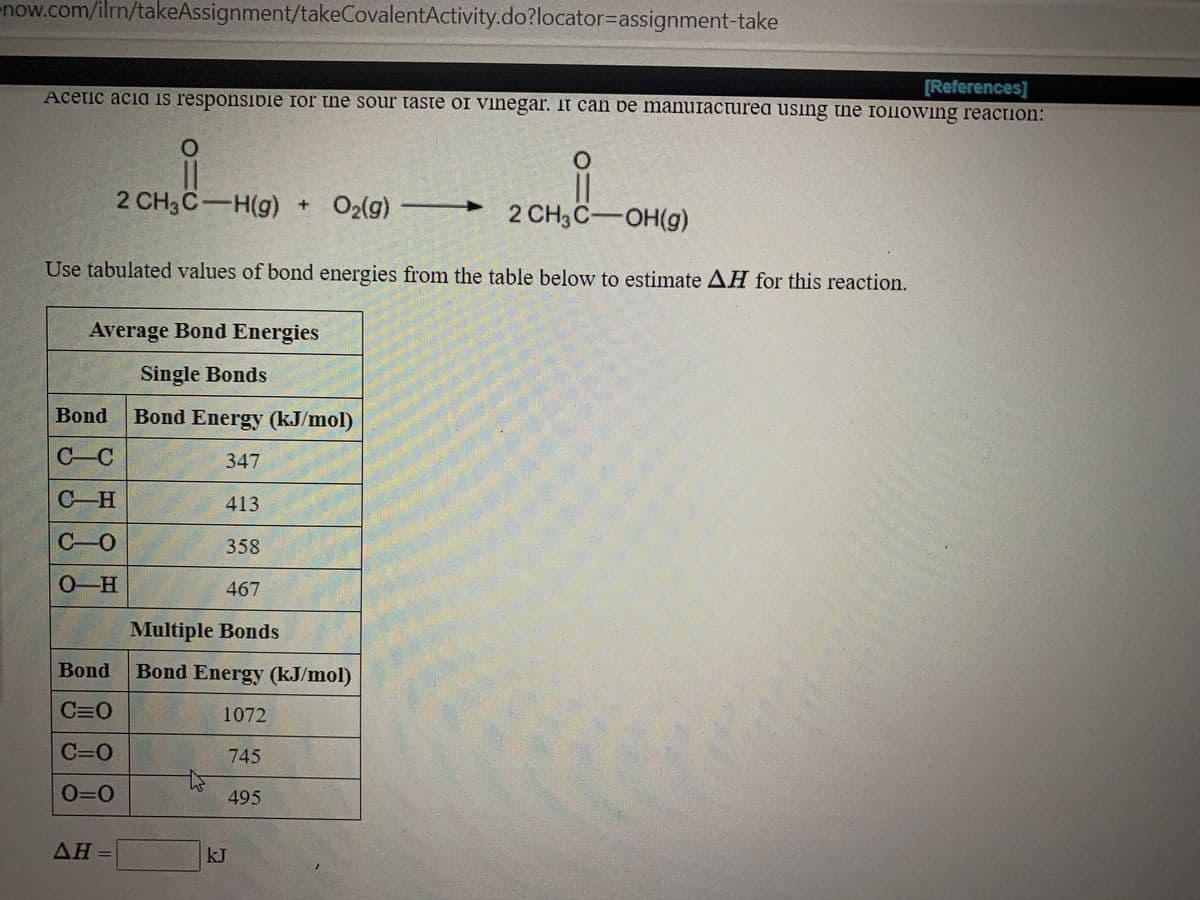 enow.com/ilrn/takeAssignment/takeCovalentActivity.do?locator%3Dassignment-take
[References]
Acetic acia is responsibie for the sour taste or vihegar. it can be manuracturea using the following reaction:
|3|
2 CH3C-OH(g)
2 CH3C-H(g) + O2(g)
Use tabulated values of bond energies from the table below to estimate AH for this reaction.
Average Bond Energies
Single Bonds
Bond
Bond Energy (kJ/mol)
C-C
347
C-H
413
C-O
358
0-H
467
Multiple Bonds
Bond
Bond Energy (kJ/mol)
C=0
1072
C=0
745
O=0
to
495
kJ
%3D

