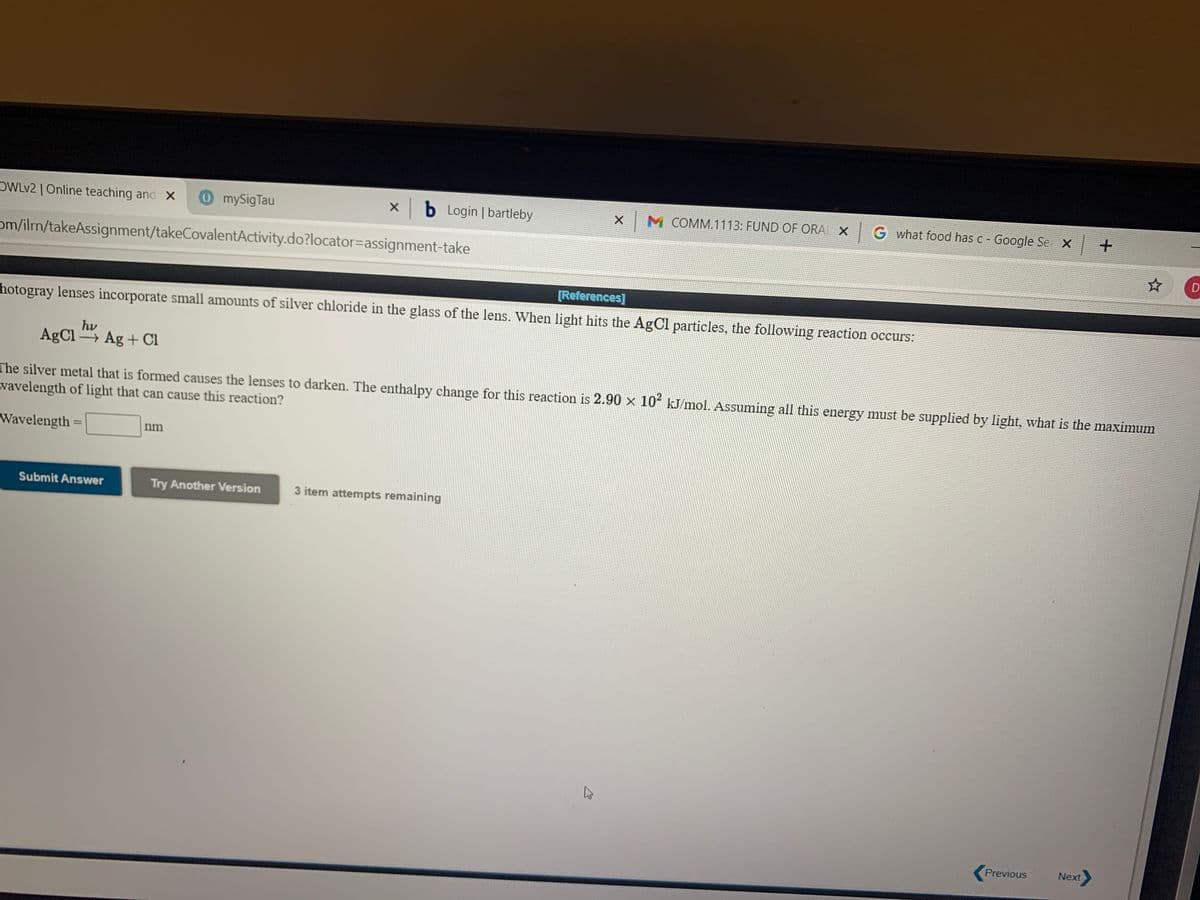 OWLV2 | Online teaching and X
0mySigTau
xb Login | bartleby
X M COMM.1113: FUND OF ORA X
G what food has c - Google Se X +
om/ilrm/takeAssignment/takeCovalentActivity.do?locator=assignment-take
D
[References]
hotogray lenses incorporate small amounts of silver chloride in the glass of the lens. When light hits the AgCl particles, the following reaction occurs:
hv
AgCl Ag + Cl
The silver metal that is formed causes the lenses to darken. The enthalpy change for this reaction is 2.90 × 10² kJ/mol. Assuming all this energy must be supplied by light, what is the maximum
vavelength of light that can cause this reaction?
Wavelength
%3D
nm
Submit Answer
Try Another Version
3 item attempts remaining
Previous
Next
