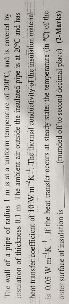 The wall of a pipe of radius 1 m is at a uniform temperature of 200°C, and is covered by
insulation of thickness 0.1 m. The ambient air outside the insulated pipe is at 20°C and has
heat transfer coefficient of 10 W m 2K¹. The thermal conductivity of the insulation material
is 0.05 W m ¹K¹. If the heat transfer occurs at steady state, the temperature (in °C) of the
outer
-1
surface of insulation is
(rounded off to second decimal place). (2-Marks)