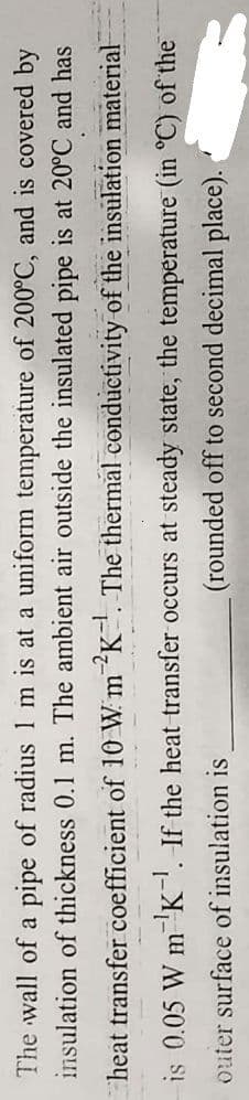 The wall of a pipe of radius 1 m is at a uniform temperature of 200°C, and is covered by
insulation of thickness 0.1 m. The ambient air outside the insulated pipe is at 20°C and has
heat transfer coefficient of 10 W m 2K¹. The thermal conductivity of the insulation material
is 0.05 W m ¹K. If the heat transfer occurs at steady state, the temperature (in °C) of the
outer
-1
surface of insulation is
(rounded off to second decimal place).