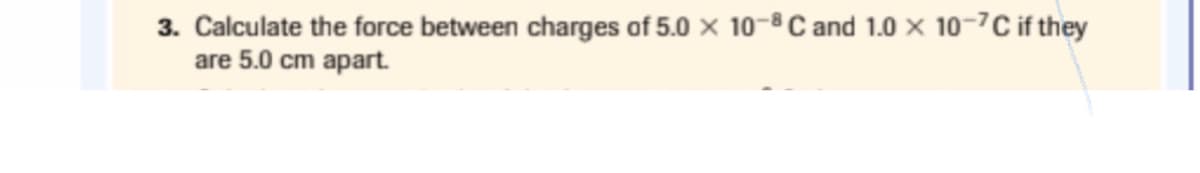 3. Calculate the force between charges of 5.0 × 10-8 C and 1.0 × 10-7C if they
are 5.0 cm apart.
