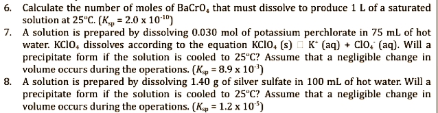 6. Calculate the number of moles of BaCrO, that must dissolve to produce 1 L of a saturated
solution at 25°C. (Ksp = 2.0 x 10.¹0)
7. A solution is prepared by dissolving 0.030 mol of potassium perchlorate in 75 mL of hot
water. KCIO, dissolves according to the equation KCIO, (s) K (aq) + Clo, (aq). Will a
precipitate form if the solution is cooled to 25°C? Assume that a negligible change in
volume occurs during the operations. (Ksp = 8.9 x 10¹³)
8. A solution is prepared by dissolving 1.40 g of silver sulfate in 100 mL of hot water. Will a
precipitate form if the solution is cooled to 25°C? Assume that a negligible change in
volume occurs during the operations. (Ksp = 1.2 x 10¹5)