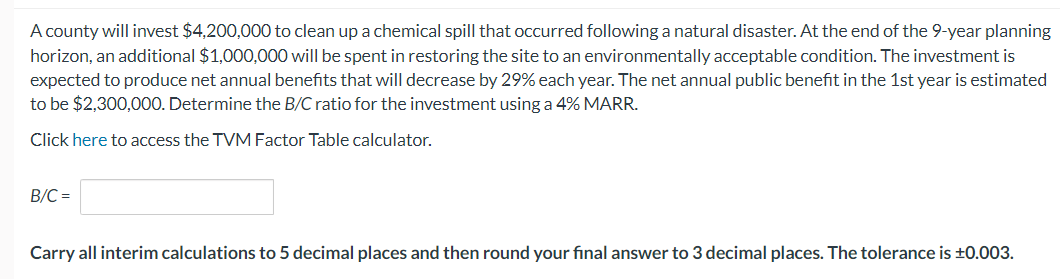 A county will invest $4,200,000 to clean up a chemical spill that occurred following a natural disaster. At the end of the 9-year planning
horizon, an additional $1,000,000 will be spent in restoring the site to an environmentally acceptable condition. The investment is
expected to produce net annual benefits that will decrease by 29% each year. The net annual public benefit in the 1st year is estimated
to be $2,300,000. Determine the B/C ratio for the investment using a 4% MARR.
Click here to access the TVM Factor Table calculator.
B/C=
Carry all interim calculations to 5 decimal places and then round your final answer to 3 decimal places. The tolerance is ±0.003.