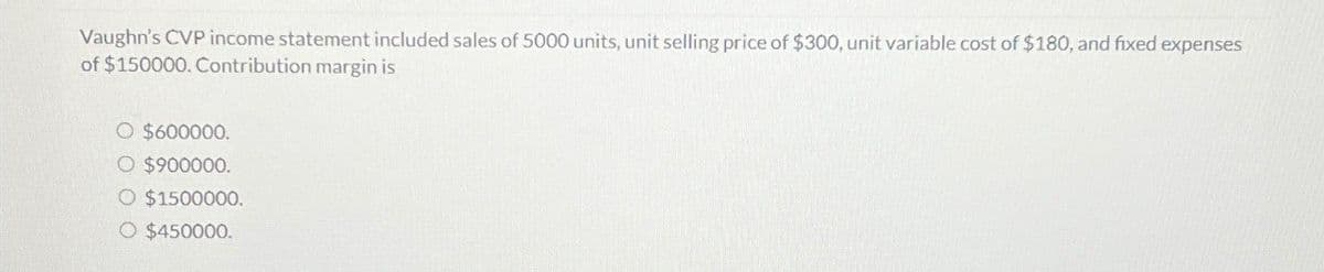 Vaughn's CVP income statement included sales of 5000 units, unit selling price of $300, unit variable cost of $180, and fixed expenses
of $150000. Contribution margin is
○ $600000.
○ $900000.
O $1500000.
O $450000.