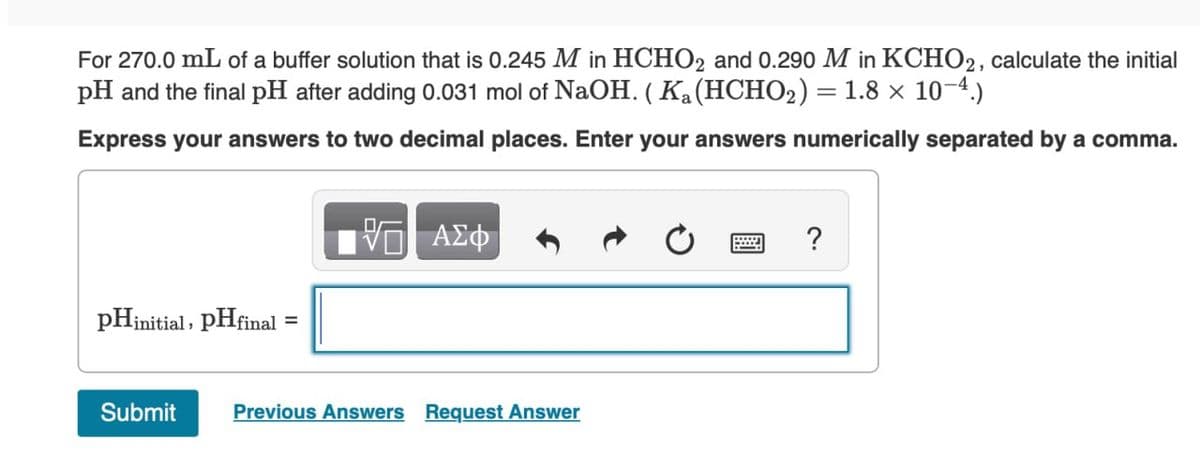 For 270.0 mL of a buffer solution that is 0.245 M in HCHO2 and 0.290 M in KCHO2, calculate the initial
pH and the final pH after adding 0.031 mol of NaOH. (Ka (HCHO2) = 1.8 × 10-4.)
Express your answers to two decimal places. Enter your answers numerically separated by a comma.
pHinitial, pHfinal
=
ΜΕ ΑΣΦ
Submit
Previous Answers Request Answer
?
