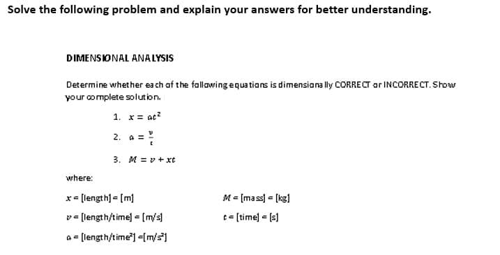 Solve the following problem and explain your answers for better understanding.
DIMENSIONAL ANALYSIS
Determine whether each of the following equations is dimensionally CORRECT or INCORRECT. Show
your complete solution.
1. x = at²
2. a = ²/
3. Mv+xt
where:
x - [length] = [m]
v=[length/time] = [m/s]
a= [length/time²] <[m/s]
M = [mass] = [kg]
t = [time] = [s]