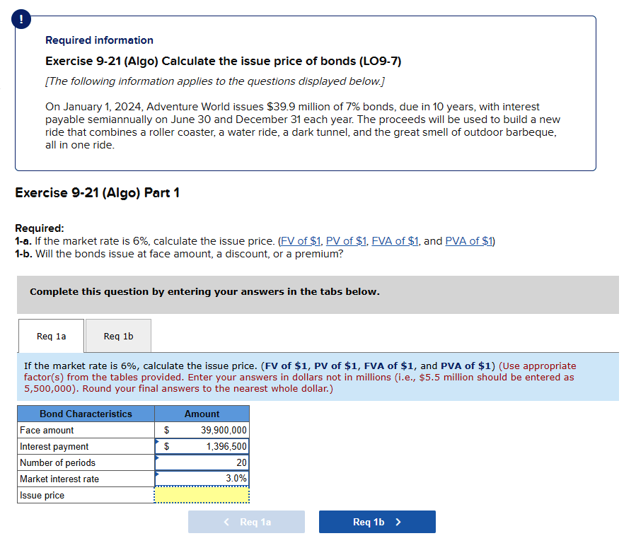 !
Required information
Exercise 9-21 (Algo) Calculate the issue price of bonds (LO9-7)
[The following information applies to the questions displayed below.]
On January 1, 2024, Adventure World issues $39.9 million of 7% bonds, due in 10 years, with interest
payable semiannually on June 30 and December 31 each year. The proceeds will be used to build a new
ride that combines a roller coaster, a water ride, a dark tunnel, and the great smell of outdoor barbeque,
all in one ride.
Exercise 9-21 (Algo) Part 1
Required:
1-a. If the market rate is 6%, calculate the issue price. (FV of $1, PV of $1, FVA of $1, and PVA of $1)
1-b. Will the bonds issue at face amount, a discount, or a premium?
Complete this question by entering your answers in the tabs below.
Req la
Req 1b
If the market rate is 6%, calculate the issue price. (FV of $1, PV of $1, FVA of $1, and PVA of $1) (Use appropriate
factor(s) from the tables provided. Enter your answers in dollars not in millions (i.e., $5.5 million should be entered as
5,500,000). Round your final answers to the nearest whole dollar.)
Bond Characteristics
Face amount
Interest payment
Number of periods
Market interest rate
Issue price
$
$
Amount
39,900,000
1,396,500
20
3.0%
< Req 1a
Req 1b >