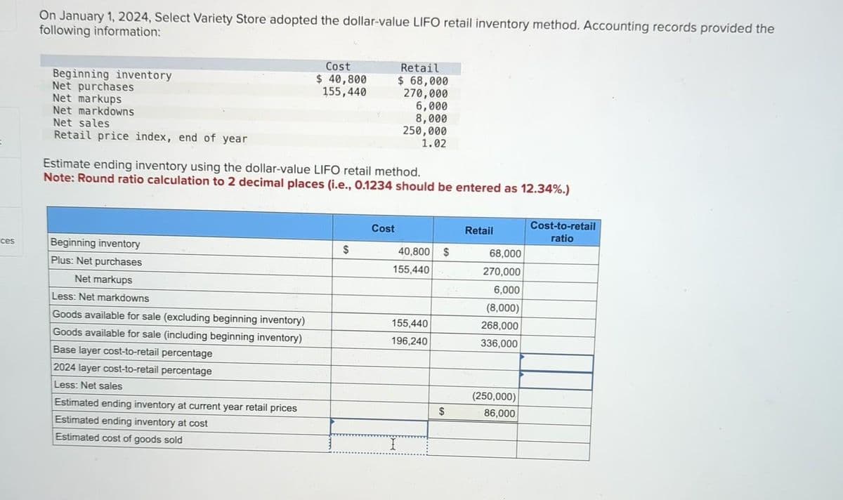 ces
On January 1, 2024, Select Variety Store adopted the dollar-value LIFO retail inventory method. Accounting records provided the
following information:
Beginning inventory
Net purchases
Net markups
Net markdowns
Net sales
Retail price index, end of year
Beginning inventory
Plus: Net purchases
Net markups
Less: Net markdowns
Goods available for sale (excluding beginning inventory)
Goods available for sale (including beginning inventory)
Base layer cost-to-retail percentage
2024 layer cost-to-retail percentage
Less: Net sales
Cost
$ 40,800
155,440
Estimate ending inventory using the dollar-value LIFO retail method.
Note: Round ratio calculation to 2 decimal places (i.e., 0.1234 should be entered as 12.34%.)
Estimated ending inventory at current year retail prices
Estimated ending inventory at cost
Estimated cost of goods sold
$
Cost
Retail
$ 68,000
270,000
6,000
8,000
250,000
1.02
40,800 $
155,440
155,440
196,240
I
$
Retail
68,000
270,000
6,000
(8,000)
268,000
336,000
(250,000)
86,000
Cost-to-retail
ratio