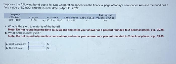 Suppose the following bond quote for IOU Corporation appears in the financial page of today's newspaper. Assume the bond has a
face value of $2,000, and the current date is April 19, 2022.
Company
(Ticker)
IOU (IOU)
Coupon Maturity
7.50 April 19, 2040
a. Yield to maturity
b. Current yield
a. What is the yield to maturity of the bond?
Note: Do not round intermediate calculations and enter your answer as a percent rounded to 2 decimal places, e.g., 32.16.
b. What is the current yield?
Note: Do not round intermediate calculations and enter your answer as a percent rounded to 2 decimal places, e.g., 32.16.
Estimated
Last Price Last Yield Volume (000)
92.962
??
99
%
%