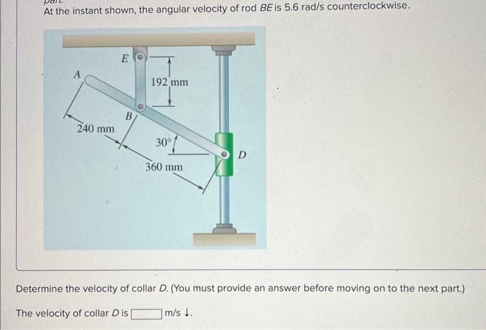 At the instant shown, the angular velocity of rod BE is 5.6 rad/s counterclockwise.
A
240 mm
E
B
192 mm
30°
360 mm
D
Determine the velocity of collar D. (You must provide an answer before moving on to the next part.)
The velocity of collar Dis
m/s 1.