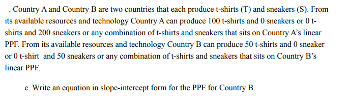 . Country A and Country B are two countries that each produce t-shirts (T) and sneakers (S). From
its available resources and technology Country A can produce 100 t-shirts and 0 sneakers or 0 t-
shirts and 200 sneakers or any combination of t-shirts and sneakers that sits on Country A's linear
PPF. From its available resources and technology Country B can produce 50 t-shirts and 0 sneaker
or 0 t-shirt and 50 sneakers or any combination of t-shirts and sneakers that sits on Country B’s
linear PPF.
c. Write an equation in slope-intercept form for the PPF for Country B.
