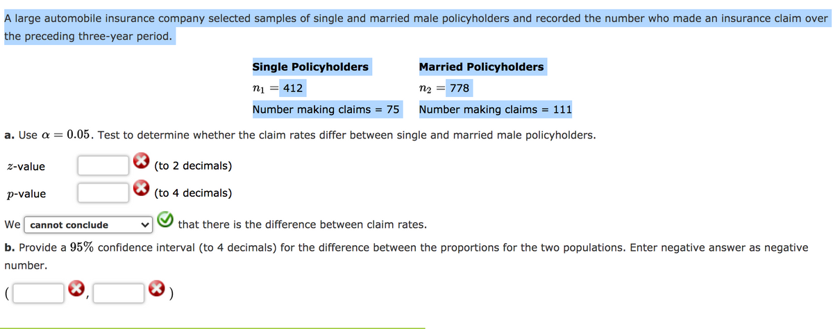 A large automobile insurance company selected samples of single and married male policyholders and recorded the number who made an insurance claim over
the preceding three-year period.
Single Policyholders
Married Policyholders
ni = 412
n2 =
778
Number making claims = 75
Number making claims = 111
a. Use a=
0.05. Test to determine whether the claim rates differ between single and married male policyholders.
z-value
(to 2 decimals)
p-value
(to 4 decimals)
We cannot conclude
that there is the difference between claim rates.
b. Provide a 95% confidence interval (to 4 decimals) for the difference between the proportions for the two populations. Enter negative answer as negative
number.
