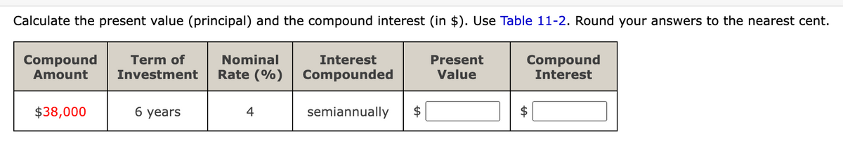 Calculate the present value (principal) and the compound interest (in $). Use Table 11-2. Round your answers to the nearest cent.
Compound
Amount
Term of
Investment
Nominal
Interest
Rate (%) Compounded
$38,000
6 years
4
semiannually
+A
Present
Value
Compound
Interest
$
+A