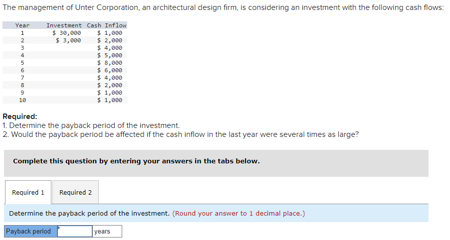 The management of Unter Corporation, an architectural design firm, is considering an investment with the following cash flows:
Year
Investment Cash Inflow
1234567899
10
$ 30,000
$ 1,000
$ 3,000
$ 2,000
$ 4,000
$ 5,000
$ 8,000
$ 6,000
$ 4,000
$ 2,000
$ 1,000
$ 1,000
Required:
1. Determine the payback period of the investment.
2. Would the payback period be affected if the cash inflow in the last year were several times as large?
Complete this question by entering your answers in the tabs below.
Required 1 Required 2
Determine the payback period of the investment. (Round your answer to 1 decimal place.)
Payback period
years