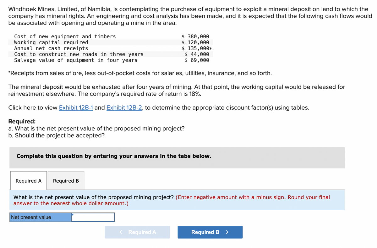 Windhoek Mines, Limited, of Namibia, is contemplating the purchase of equipment to exploit a mineral deposit on land to which the
company has mineral rights. An engineering and cost analysis has been made, and it is expected that the following cash flows would
be associated with opening and operating a mine in the area:
Cost of new equipment and timbers
Working capital required
Annual net cash receipts
Cost to construct new roads in three years
Salvage value of equipment in four years
$ 380,000
$ 120,000
$ 135,000*
$ 44,000
$ 69,000
*Receipts from sales of ore, less out-of-pocket costs for salaries, utilities, insurance, and so forth.
The mineral deposit would be exhausted after four years of mining. At that point, the working capital would be released for
reinvestment elsewhere. The company's required rate of return is 18%.
Click here to view Exhibit 12B-1 and Exhibit 12B-2, to determine the appropriate discount factor(s) using tables.
Required:
a. What is the net present value of the proposed mining project?
b. Should the project be accepted?
Complete this question by entering your answers in the tabs below.
Required A
Required B
What is the net present value of the proposed mining project? (Enter negative amount with a minus sign. Round your final
answer to the nearest whole dollar amount.)
Net present value
< Required A
Required B >