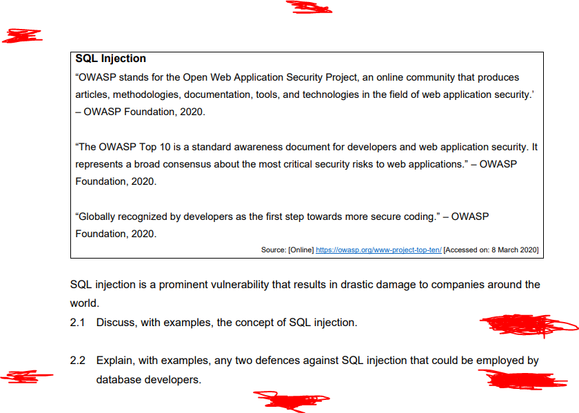 SQL Injection
"OWASP stands for the Open Web Application Security Project, an online community that produces
articles, methodologies, documentation, tools, and technologies in the field of web application security.'
- OWASP Foundation, 2020.
"The OWASP Top 10 is a standard awareness document for developers and web application security. It
represents a broad consensus about the most critical security risks to web applications." – OWASP
Foundation, 2020.
"Globally recognized by developers as the first step towards more secure coding." – OWASP
Foundation, 2020.
Source: [Online] https://owasp.org/www-project-top-ten/ [Accessed on: 8 March 2020]
SQL injection is a prominent vulnerability that results in drastic damage to companies around the
world.
2.1 Discuss, with examples, the concept of SQL injection.
2.2 Explain, with examples, any two defences against SQL injection that could be employed by
database developers.
