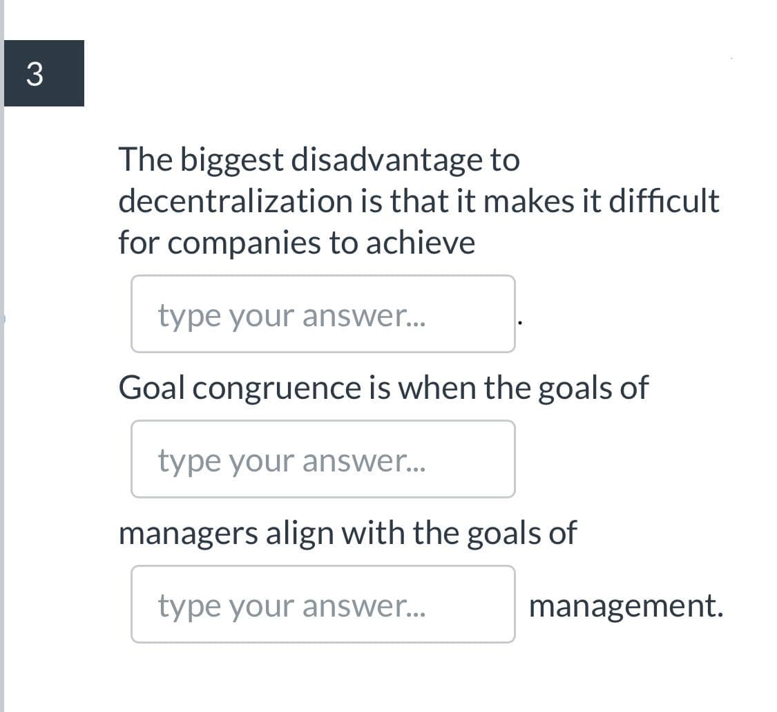 The biggest disadvantage to
decentralization is that it makes it difficult
for companies to achieve
type your answer...
Goal congruence is when the goals of
type your answer...
managers align with the goals of
type your answer...
management.
