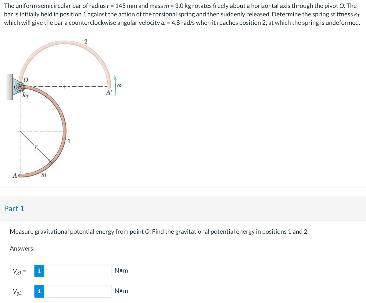 The uniform semicircular bar of radius r = 145 mm and mass m = 3.0 kg rotates freely about a horizontal axis through the pivot O. The
bar is initially held in position 1 against the action of the torsional spring and then suddenly released. Determine the spring stiffness KT
which will give the bar a counterclockwise angular velocity w = 4.8 rad/s when it reaches position 2, at which the spring is undeformed.
A
KT
Part 1
Answers:
Vg1 =
m
Vg3 =
1
2
Measure gravitational potential energy from point O. Find the gravitational potential energy in positions 1 and 2.
A'
(0)
N•m
N•m