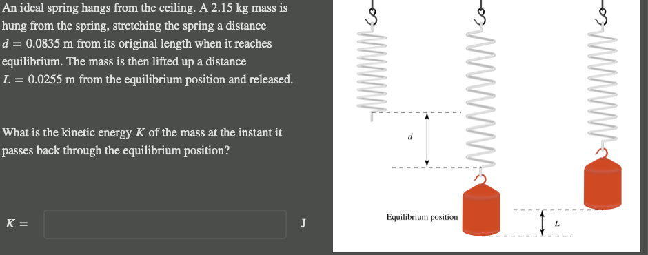 An ideal spring hangs from the ceiling. A 2.15 kg mass is
hung from the spring, stretching the spring a distance
d = 0.0835 m from its original length when it reaches
equilibrium. The mass is then lifted up a distance
L = 0.0255 m from the equilibrium position and released.
What is the kinetic energy K of the mass at the instant it
passes back through the equilibrium position?
K =
J
d
Equilibrium position
www.
14
L
Co