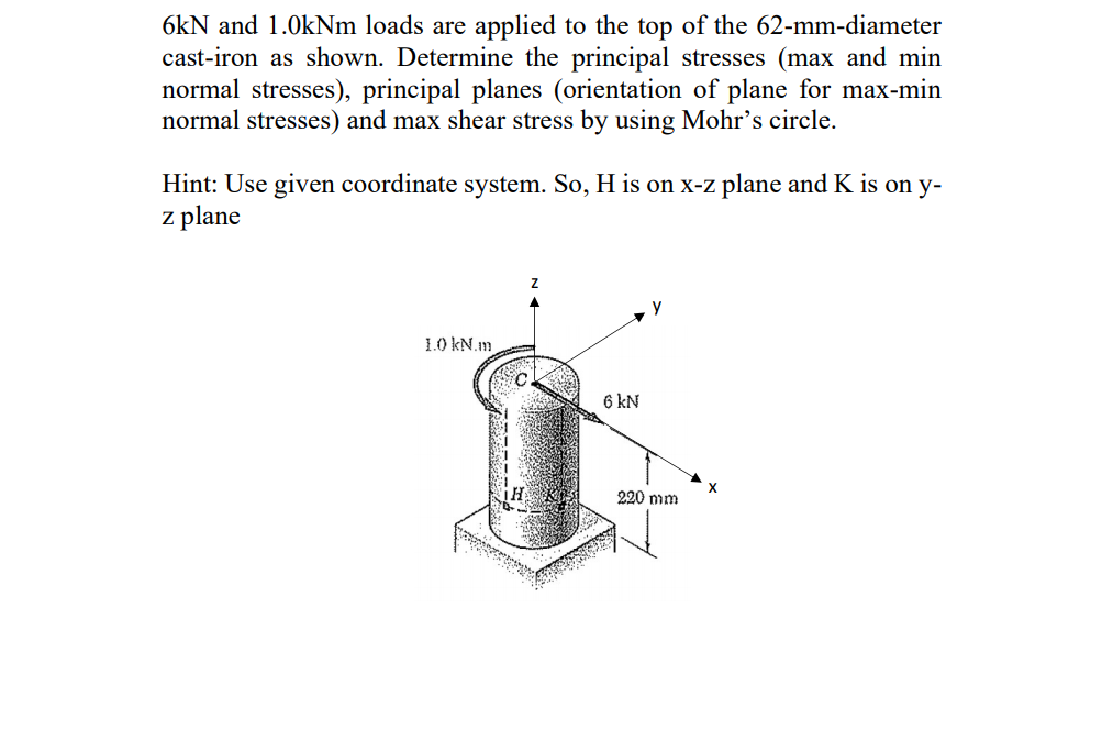 6kN and 1.0KNM loads are applied to the top of the 62-mm-diameter
cast-iron as shown. Determine the principal stresses (max and min
normal stresses), principal planes (orientation of plane for max-min
normal stresses) and max shear stress by using Mohr's circle.
Hint: Use given coordinate system. So, H is on x-z plane and K is on y-
z plane
1.0 kN.m
6 kN
X
220 mm
