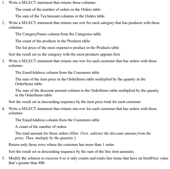 1. Write a SELECT statement that returns these columns:
The count of the number of orders in the Orders table
The sum of the TaxAmount columns in the Orders table
2. Write a SELECT statement that returns one row for each category that has products with these
columns:
The CategoryName column from the Categories table
The count of the products in the Products table
The list price of the most expensive product in the Products table
Sort the result set so the category with the most products appears first.
3. Write a SELECT statement that returns one row for each customer that has orders with these
columns:
The EmailAddress column from the Customers table
The sum of the item price in the OrderItems table multiplied by the quantiy in the
OrderItems table
The sum of the discount amount column in the OrderItems table multiplied by the quantiy
in the OrderItems table
Sort the result set in descending sequence by the item price total for each customer.
4. Write a SELECT statement that returns one row for each customer that has orders with these
columns:
The EmailAddress column from the Customers table
A count of the number of orders
The total amount for those orders (Hint: First, subtract the discount amount from the
price. Then, multiply by the quantity.)
Return only those rows where the customer has more than 1 order.
Sort the result set in descending sequence by the sum of the line item amounts.
5. Modify the solution to exercise 4 so it only counts and totals line items that have an ItemPrice value
that's greater than 400.