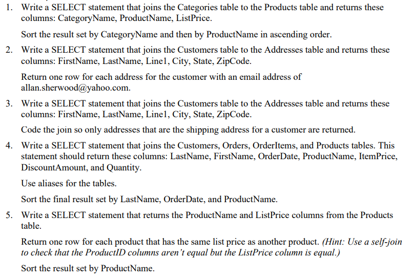 1. Write a SELECT statement that joins the Categories table to the Products table and returns these
columns: CategoryName, ProductName, ListPrice.
Sort the result set by CategoryName and then by Product Name in ascending order.
2. Write a SELECT statement that joins the Customers table to the Addresses table and returns these
columns: FirstName, LastName, Linel, City, State, ZipCode.
Return one row for each address for the customer with an email address of
allan.sherwood@yahoo.com.
3. Write a SELECT statement that joins the Customers table to the Addresses table and returns these
columns: FirstName, LastName, Linel, City, State, ZipCode.
Code the join so only addresses that are the shipping address for a customer are returned.
4. Write a SELECT statement that joins the Customers, Orders, OrderItems, and Products tables. This
statement should return these columns: LastName, FirstName, OrderDate, ProductName, ItemPrice,
DiscountAmount, and Quantity.
Use aliases for the tables.
Sort the final result set by LastName, OrderDate, and ProductName.
5. Write a SELECT statement that returns the ProductName and ListPrice columns from the Products
table.
Return one row for each product that has the same list price as another product. (Hint: Use a self-join
to check that the ProductID columns aren't equal but the ListPrice column is equal.)
Sort the result set by ProductName.