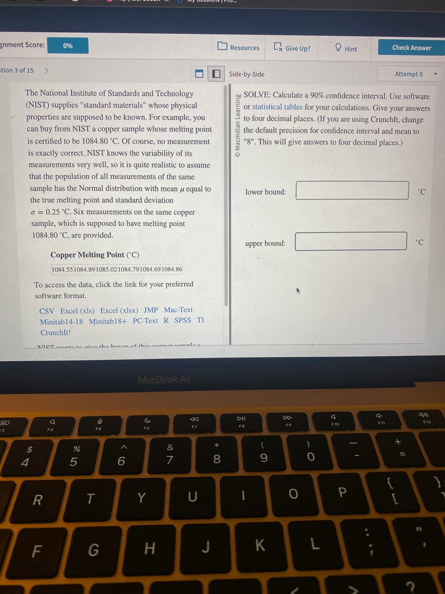 gnment Score:
stion 3 of 15 >
80
F3
$
The National Institute of Standards and Technology
(NIST) supplies "standard materials" whose physical
properties are supposed to be known. For example, you
can buy from NIST a copper sample whose melting point
is certified to be 1084.80 °C. Of course, no measurement
is exactly correct. NIST knows the variability of its
measurements very well, so it is quite realistic to assume
that the population of all measurements of the same
sample has the Normal distribution with mean u equal to
the true melting point and standard deviation
o= 0.25 °C. Six measurements on the same copper
sample, which is supposed to have melting point
1084.80 °C, are provided.
4
To access the data, click the link for your preferred
software format.
0%
Copper Melting Point (C)
1084.55 1084.89 1085.02 1084.79 1084.69 1084.86
CSV Excel (xls) Excel (xlsx) JMP Mac-Text
Minitab14-18 Minitab18+ PC-Text R SPSS TI
CrunchIt!
R
NIST wants to give the huar of this connor.comala a
F
Q
F4
%
5
e
थे
F5
T
G
6
MacBook Air
so
F6
Y
H
&
7
F7
■
U
* 00
8
J
Resources
Side-by-Side
Macmilla
G
lower bound:
upper bound:
DII
F8
SOLVE: Calculate a 90% confidence interval. Use software
or statistical tables for your calculations. Give your answers
to four decimal places. (If you are using CrunchIt, change
the default precision for confidence interval and mean to
"8". This will give answers to four decimal places.)
(
9
Give Up?
K
F9
O
)
0
A
Hint
F10
P
J
Check Answer
F11
Attempt 5
+ 11
لاب
=
°C
°C
F12
}