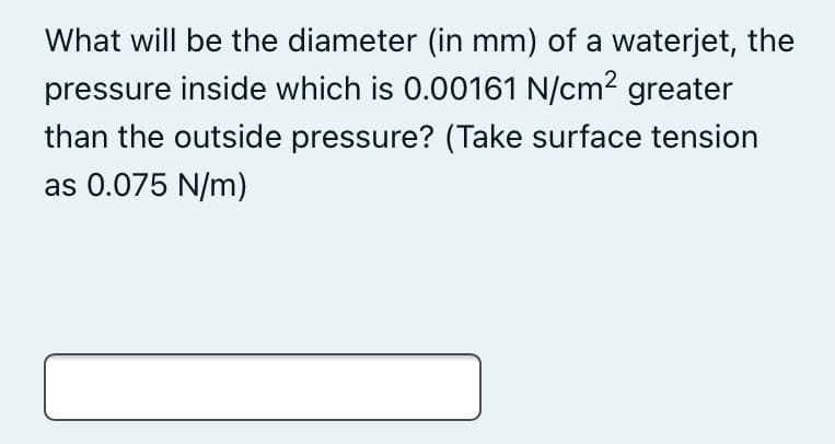 What will be the diameter (in mm) of a waterjet, the
pressure inside which is 0.00161 N/cm? greater
than the outside pressure? (Take surface tension
as 0.075 N/m)
